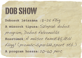 Dob Show
Dobosok létszáma :8-25 főigA müsorok tipusa:Színpadi dobos program, Dobos felvonulásKosztümök:A müsor tematikájától függ! (promóció,parádé,sport stb..)
A program hossza:20-60 perc
Favorite vacation: WhistlerFavorite book: Skaters rule Favorite movie: Hit the dirtFavorite quote: Lorem ipsum dolor sit amet consectetuer adipiscing.