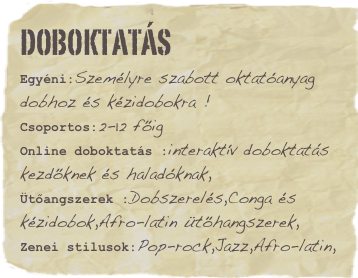 Doboktatás
Egyéni:Személyre szabott oktatóanyag dobhoz és kézidobokra !Csoportos:2-12 főigOnline doboktatás :interaktív doboktatás kezdőknek és haladóknak,
Ütőangszerek :Dobszerelés,Conga és kézidobok,Afro-latin ütőhangszerek,
Zenei stilusok:Pop-rock,Jazz,Afro-latin,Favorite book: Skaters rule Favorite movie: Hit the dirtFavorite quote: Lorem ipsum dolor sit amet consectetuer adipiscing.