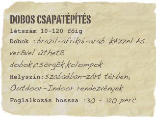 Dobos Csapatépítés
létszám 10-120 főigDobok :brazil-afrikai-arab ,kézzel és verővel üthető dobok,csörgők,kolompokHelyszin:szabadban-zárt térben,
Outdoor-Indoor rendezvények
Foglalkozás hossza :30 - 120 perc
Favorite vacation: WhistlerFavorite book: Skaters rule Favorite movie: Hit the dirtFavorite quote: Lorem ipsum dolor sit amet consectetuer adipiscing.